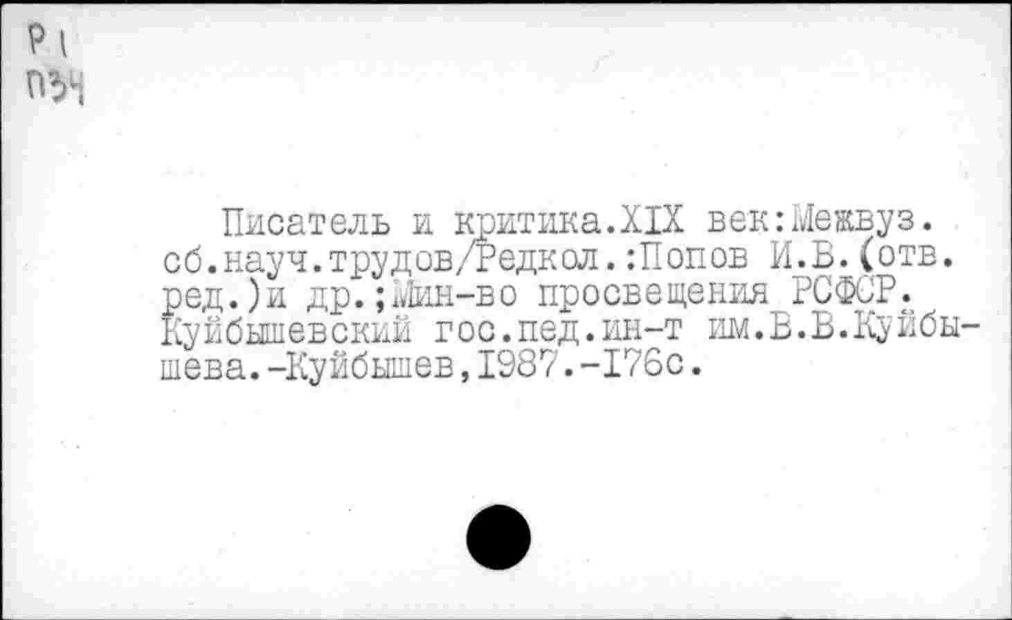 ﻿Pi
оу;
Писатель и критика.XIX век:Межвуз. сб.науч.трудов/Редкол.Шопов И.Б.(отв. ред.)и др.; Мин-во просвещения РСФСР. Куйбышевский гос.пед.ин-т им.Б.В.Куйбышева. -Куйбышев,1987.-176с.